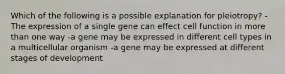 Which of the following is a possible explanation for pleiotropy? -The expression of a single gene can effect cell function in more than one way -a gene may be expressed in different cell types in a multicellular organism -a gene may be expressed at different stages of development