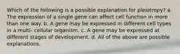 Which of the following is a possible explanation for pleiotropy? a. The expression of a single gene can affect cell function in more than one way. b. A gene may be expressed in different cell types in a multi- cellular organism. c. A gene may be expressed at different stages of development. d. All of the above are possible explanations.