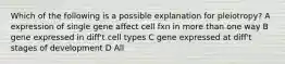 Which of the following is a possible explanation for pleiotropy? A expression of single gene affect cell fxn in more than one way B gene expressed in diff't cell types C gene expressed at diff't stages of development D All