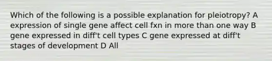 Which of the following is a possible explanation for pleiotropy? A expression of single gene affect cell fxn in more than one way B gene expressed in diff't cell types C gene expressed at diff't stages of development D All