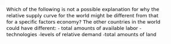 Which of the following is not a possible explanation for why the relative supply curve for the world might be different from that for a specific factors​ economy? The other countries in the world could have different: - total amounts of available labor -technologies -levels of relative demand -total amounts of land