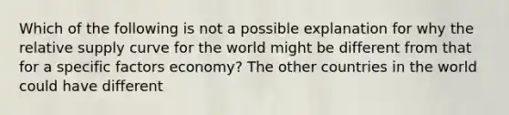 Which of the following is not a possible explanation for why the relative supply curve for the world might be different from that for a specific factors economy? The other countries in the world could have different