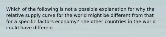 Which of the following is not a possible explanation for why the relative supply curve for the world might be different from that for a specific factors​ economy? The other countries in the world could have different