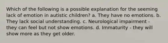 Which of the following is a possible explanation for the seeming lack of emotion in autistic children? a. They have no emotions. b. They lack social understanding. c. Neurological impairment - they can feel but not show emotions. d. Immaturity - they will show more as they get older.