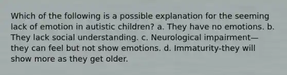 Which of the following is a possible explanation for the seeming lack of emotion in autistic children? a. They have no emotions. b. They lack social understanding. c. Neurological impairment—they can feel but not show emotions. d. Immaturity-they will show more as they get older.