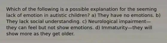 Which of the following is a possible explanation for the seeming lack of emotion in autistic children? a) They have no emotions. b) They lack social understanding. c) Neurological impairment—they can feel but not show emotions. d) Immaturity—they will show more as they get older.