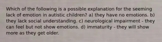 Which of the following is a possible explanation for the seeming lack of emotion in autistic children? a) they have no emotions. b) they lack social understanding. c) neurological impairment - they can feel but not show emotions. d) immaturity - they will show more as they get older.