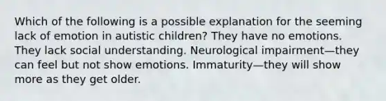 Which of the following is a possible explanation for the seeming lack of emotion in autistic children? They have no emotions. They lack social understanding. Neurological impairment—they can feel but not show emotions. Immaturity—they will show more as they get older.