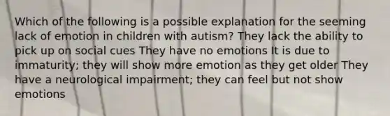 Which of the following is a possible explanation for the seeming lack of emotion in children with autism? They lack the ability to pick up on social cues They have no emotions It is due to immaturity; they will show more emotion as they get older They have a neurological impairment; they can feel but not show emotions