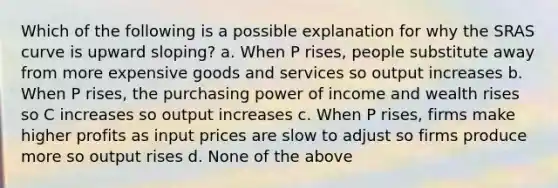 Which of the following is a possible explanation for why the SRAS curve is upward sloping? a. When P rises, people substitute away from more expensive goods and services so output increases b. When P rises, the purchasing power of income and wealth rises so C increases so output increases c. When P rises, firms make higher profits as input prices are slow to adjust so firms produce more so output rises d. None of the above