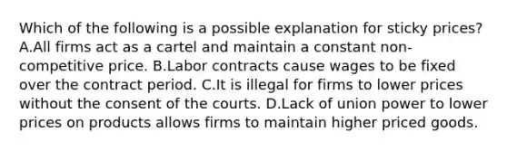 Which of the following is a possible explanation for sticky​ prices? A.All firms act as a cartel and maintain a constant​ non-competitive price. B.Labor contracts cause wages to be fixed over the contract period. C.It is illegal for firms to lower prices without the consent of the courts. D.Lack of union power to lower prices on products allows firms to maintain higher priced goods.