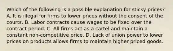 Which of the following is a possible explanation for sticky​ prices? A. It is illegal for firms to lower prices without the consent of the courts. B. Labor contracts cause wages to be fixed over the contract period. C. All firms act as a cartel and maintain a constant​ non-competitive price. D. Lack of union power to lower prices on products allows firms to maintain higher priced goods.