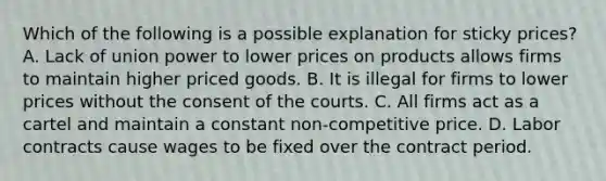 Which of the following is a possible explanation for sticky​ prices? A. Lack of union power to lower prices on products allows firms to maintain higher priced goods. B. It is illegal for firms to lower prices without the consent of the courts. C. All firms act as a cartel and maintain a constant​ non-competitive price. D. Labor contracts cause wages to be fixed over the contract period.