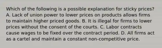 Which of the following is a possible explanation for sticky​ prices? A. Lack of union power to lower prices on products allows firms to maintain higher priced goods. B. It is illegal for firms to lower prices without the consent of the courts. C. Labor contracts cause wages to be fixed over the contract period. D. All firms act as a cartel and maintain a constant​ non-competitive price.