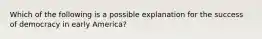 Which of the following is a possible explanation for the success of democracy in early America?