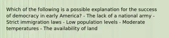 Which of the following is a possible explanation for the success of democracy in early America? - The lack of a national army - Strict immigration laws - Low population levels - Moderate temperatures - The availability of land