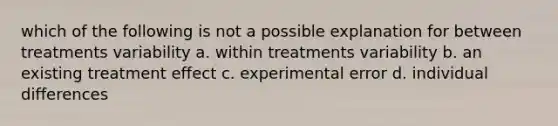 which of the following is not a possible explanation for between treatments variability a. within treatments variability b. an existing treatment effect c. experimental error d. individual differences