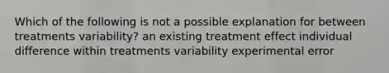 Which of the following is not a possible explanation for between treatments variability? an existing treatment effect individual difference within treatments variability experimental error