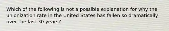 Which of the following is not a possible explanation for why the unionization rate in the United States has fallen so dramatically over the last 30 years?