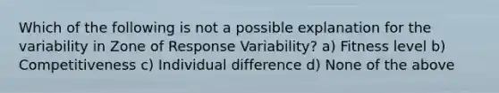 Which of the following is not a possible explanation for the variability in Zone of Response Variability? a) Fitness level b) Competitiveness c) Individual difference d) None of the above