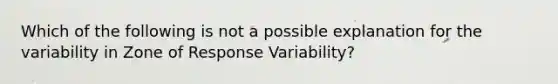 Which of the following is not a possible explanation for the variability in Zone of Response Variability?