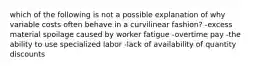 which of the following is not a possible explanation of why variable costs often behave in a curvilinear fashion? -excess material spoilage caused by worker fatigue -overtime pay -the ability to use specialized labor -lack of availability of quantity discounts