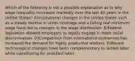 Which of the following is not a possible explanation as to why wage inequality increased markedly over the last 40 years in the United States? A)Institutional changes in the United States such as a steady decline in union coverage and a falling real minimum wage have led to changes in the wage distribution. B)Federal legislation allowed employers to legally engage in more racial discrimination. D)Competition from international economies has increased the demand for highly productive workers. E)Recent technological changes have been complementary to skilled labor while substituting for unskilled labor.