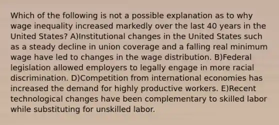 Which of the following is not a possible explanation as to why wage inequality increased markedly over the last 40 years in the United States? A)Institutional changes in the United States such as a steady decline in union coverage and a falling real minimum wage have led to changes in the wage distribution. B)Federal legislation allowed employers to legally engage in more racial discrimination. D)Competition from international economies has increased the demand for highly productive workers. E)Recent technological changes have been complementary to skilled labor while substituting for unskilled labor.