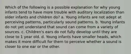 Which of the following is a possible explanation for why young infants tend to have more trouble with auditory localization than older infants and children do? a. Young infants are not adept at perceiving patterns, particularly sound patterns. b. Young infants do not yet understand that sound can come from a variety of sources. c. Children's ears do not fully develop until they are close to 1 year old. d. Young infants have smaller heads, which makes it more difficult for them to perceive whether a sound is closer to one ear or the other.