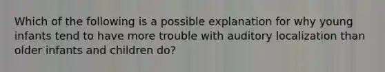 Which of the following is a possible explanation for why young infants tend to have more trouble with auditory localization than older infants and children do?
