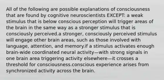 All of the following are possible explanations of consciousness that are found by cognitive neuroscientists EXCEPT: a weak stimulus that is below conscious perception will trigger areas of the brain in the same way as a stronger stimulus that is consciously perceived.a stronger, consciously perceived stimulus will engage other brain areas, such as those involved with language, attention, and memory.if a stimulus activates enough brain-wide coordinated neural activity—with strong signals in one brain area triggering activity elsewhere—it crosses a threshold for consciousness.conscious experience arises from synchronized activity across the brain.