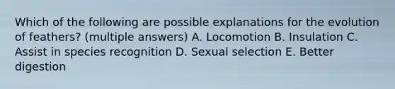 Which of the following are possible explanations for the evolution of feathers? (multiple answers) A. Locomotion B. Insulation C. Assist in species recognition D. Sexual selection E. Better digestion