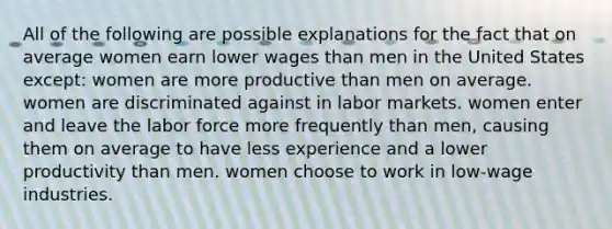 All of the following are possible explanations for the fact that on average women earn lower wages than men in the United States except: women are more productive than men on average. women are discriminated against in labor markets. women enter and leave the labor force more frequently than men, causing them on average to have less experience and a lower productivity than men. women choose to work in low-wage industries.