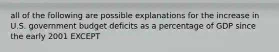 all of the following are possible explanations for the increase in U.S. government budget deficits as a percentage of GDP since the early 2001 EXCEPT