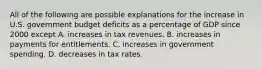 All of the following are possible explanations for the increase in U.S. government budget deficits as a percentage of GDP since 2000 except A. increases in tax revenues. B. increases in payments for entitlements. C. increases in government spending. D. decreases in tax rates.