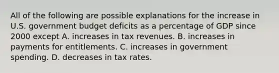 All of the following are possible explanations for the increase in U.S. government budget deficits as a percentage of GDP since 2000 except A. increases in tax revenues. B. increases in payments for entitlements. C. increases in government spending. D. decreases in tax rates.