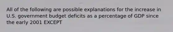 All of the following are possible explanations for the increase in U.S. government budget deficits as a percentage of GDP since the early 2001 EXCEPT