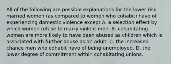 All of the following are possible explanations for the lower risk married women (as compared to women who cohabit) have of experiencing domestic violence except A. a selection effect by which women refuse to marry violent men. B. cohabitating women are more likely to have been abused as children which is associated with further abuse as an adult. C. the increased chance men who cohabit have of being unemployed. D. the lower degree of commitment within cohabitating unions.