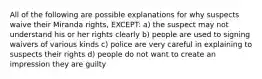 All of the following are possible explanations for why suspects waive their Miranda rights, EXCEPT: a) the suspect may not understand his or her rights clearly b) people are used to signing waivers of various kinds c) police are very careful in explaining to suspects their rights d) people do not want to create an impression they are guilty