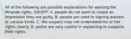 All of the following are possible explanations for waiving the Miranda rights, EXCEPT: A. people do not want to create an impression they are guilty. B. people are used to signing waivers or various kinds. C. the suspect may not understand his or her rights clearly. D. police are very careful in explaining to suspects their rights.