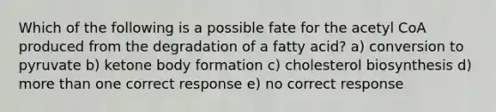 Which of the following is a possible fate for the acetyl CoA produced from the degradation of a fatty acid? a) conversion to pyruvate b) ketone body formation c) cholesterol biosynthesis d) more than one correct response e) no correct response