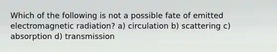 Which of the following is not a possible fate of emitted electromagnetic radiation? a) circulation b) scattering c) absorption d) transmission