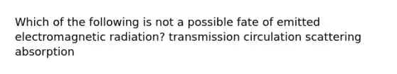 Which of the following is not a possible fate of emitted electromagnetic radiation? transmission circulation scattering absorption