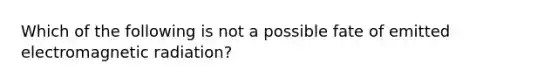 Which of the following is not a possible fate of emitted electromagnetic radiation?