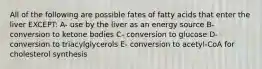 All of the following are possible fates of fatty acids that enter the liver EXCEPT: A- use by the liver as an energy source B- conversion to ketone bodies C- conversion to glucose D- conversion to triacylglycerols E- conversion to acetyl-CoA for cholesterol synthesis