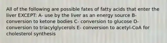 All of the following are possible fates of fatty acids that enter the liver EXCEPT: A- use by the liver as an energy source B- conversion to ketone bodies C- conversion to glucose D- conversion to triacylglycerols E- conversion to acetyl-CoA for cholesterol synthesis