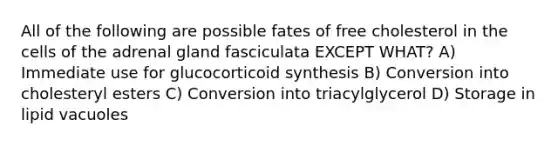 All of the following are possible fates of free cholesterol in the cells of the adrenal gland fasciculata EXCEPT WHAT? A) Immediate use for glucocorticoid synthesis B) Conversion into cholesteryl esters C) Conversion into triacylglycerol D) Storage in lipid vacuoles