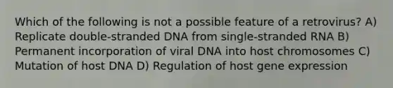 Which of the following is not a possible feature of a retrovirus? A) Replicate double-stranded DNA from single-stranded RNA B) Permanent incorporation of viral DNA into host chromosomes C) Mutation of host DNA D) Regulation of host gene expression