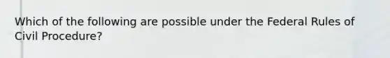 Which of the following are possible under the Federal Rules of Civil Procedure?