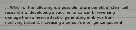 ... Which of the following is a possible future benefit of stem cell research? a. developing a vaccine for cancer b. reversing damage from a heart attack c. generating embryos from nonliving tissue d. increasing a person's intelligence quotient